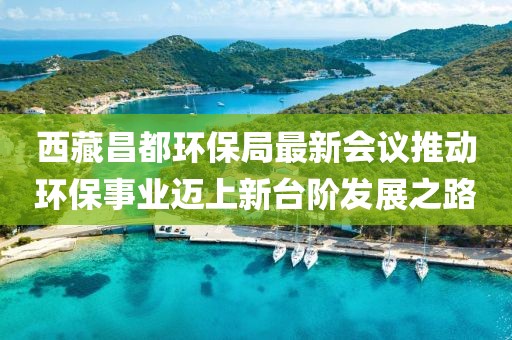 西藏昌都环保局最新会议推动环保事业迈上新台阶发展之路