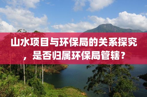 山水项目与环保局的关系探究，是否归属环保局管辖？