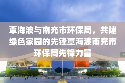 覃海波与南充市环保局，共建绿色家园的先锋覃海波南充市环保局先锋力量