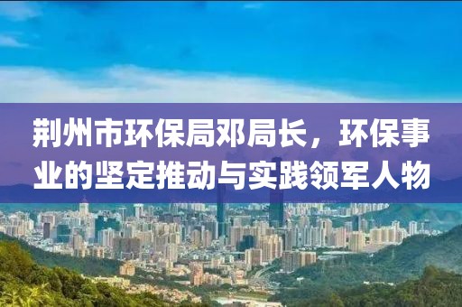 荆州市环保局邓局长，环保事业的坚定推动与实践领军人物