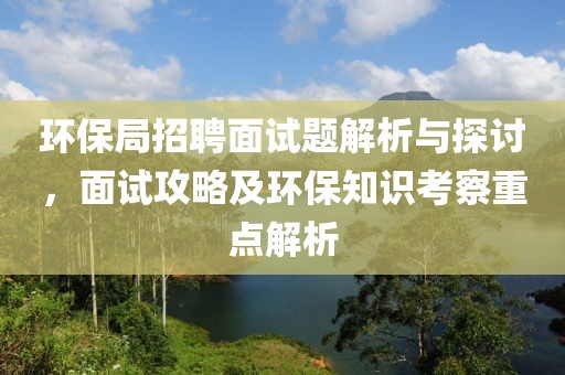 环保局招聘面试题解析与探讨，面试攻略及环保知识考察重点解析