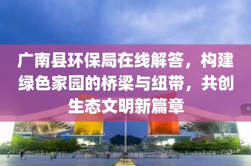 广南县环保局在线解答，构建绿色家园的桥梁与纽带，共创生态文明新篇章