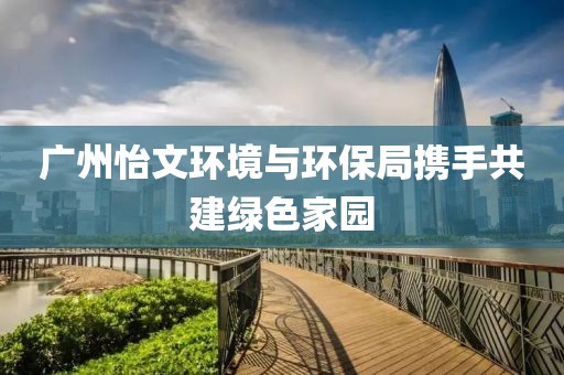 广州怡文环境与环保局携手共建绿色家园