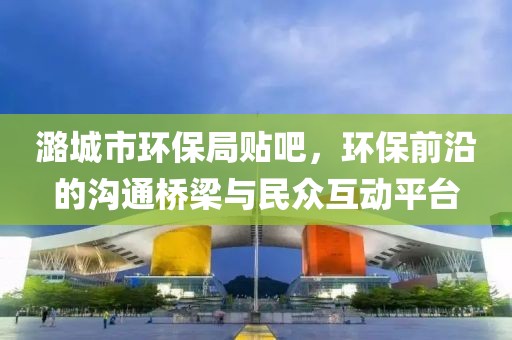 潞城市环保局贴吧，环保前沿的沟通桥梁与民众互动平台