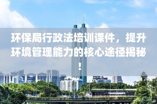 环保局行政法培训课件，提升环境管理能力的核心途径揭秘！