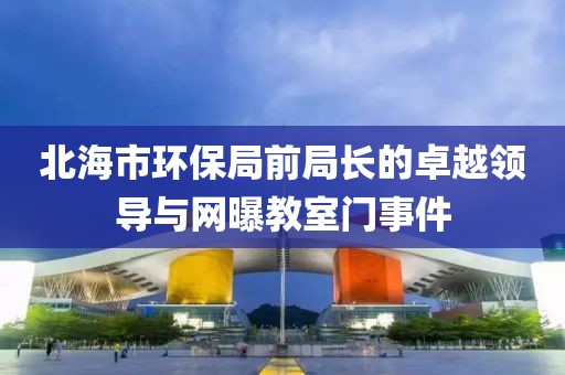 北海市环保局前局长的卓越领导与网曝教室门事件