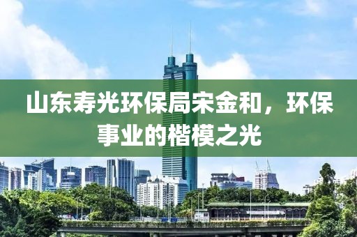 山东寿光环保局宋金和，环保事业的楷模之光