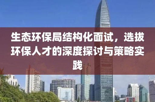 生态环保局结构化面试，选拔环保人才的深度探讨与策略实践