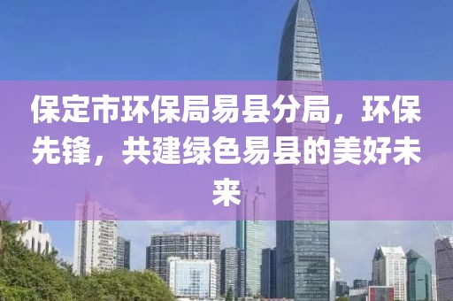 保定市环保局易县分局，环保先锋，共建绿色易县的美好未来