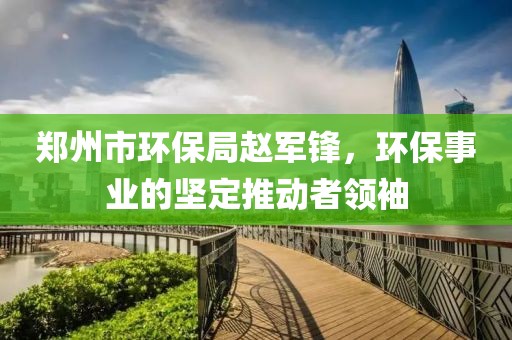 郑州市环保局赵军锋，环保事业的坚定推动者领袖