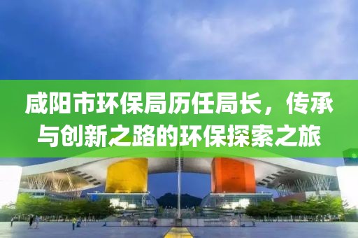 咸阳市环保局历任局长，传承与创新之路的环保探索之旅