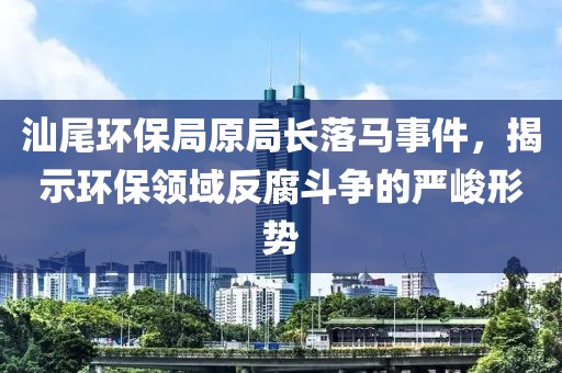 汕尾环保局原局长落马事件，揭示环保领域反腐斗争的严峻形势