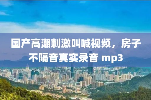 国产高潮刺激叫喊视频，房子不隔音真实录音 mp3