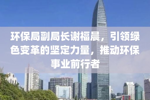 环保局副局长谢福晨，引领绿色变革的坚定力量，推动环保事业前行者