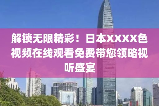 解锁无限精彩！日本XXXX色视频在线观看免费带您领略视听盛宴