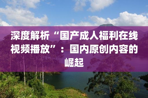 深度解析“国产成人福利在线视频播放”：国内原创内容的崛起