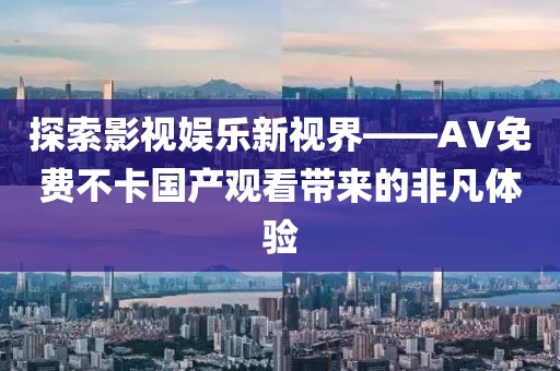 探索影视娱乐新视界——AV免费不卡国产观看带来的非凡体验