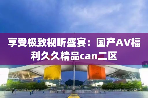 享受极致视听盛宴：国产AV福利久久精品can二区