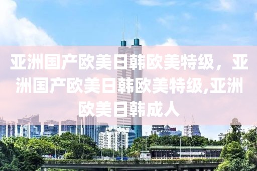 亚洲国产欧美日韩欧美特级，亚洲国产欧美日韩欧美特级,亚洲欧美日韩成人