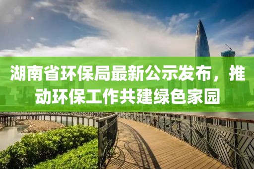 湖南省环保局最新公示发布，推动环保工作共建绿色家园