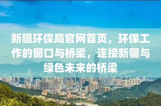 新疆环保局官网首页，环保工作的窗口与桥梁，连接新疆与绿色未来的桥梁