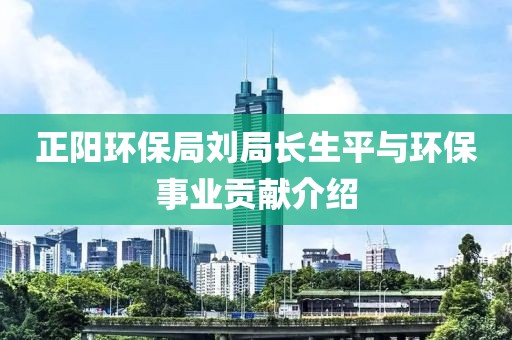 正阳环保局刘局长生平与环保事业贡献介绍