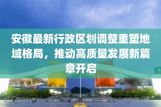 安徽最新行政区划调整重塑地域格局，推动高质量发展新篇章开启