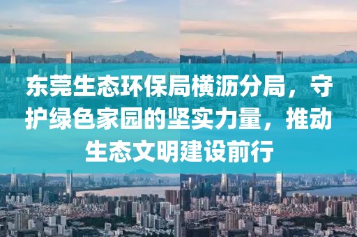 东莞生态环保局横沥分局，守护绿色家园的坚实力量，推动生态文明建设前行