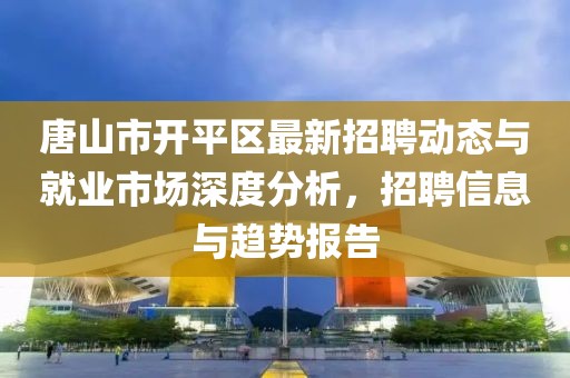 唐山市开平区最新招聘动态与就业市场深度分析，招聘信息与趋势报告