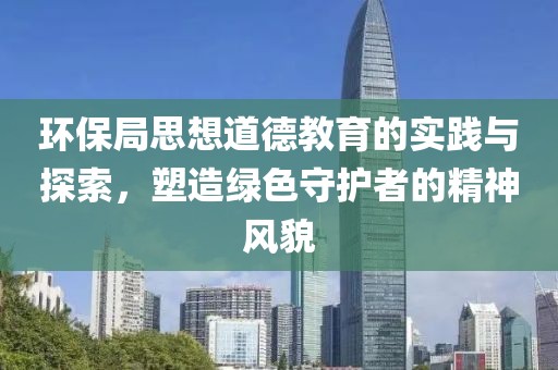 环保局思想道德教育的实践与探索，塑造绿色守护者的精神风貌