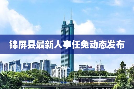 锦屏县最新人事任免动态发布