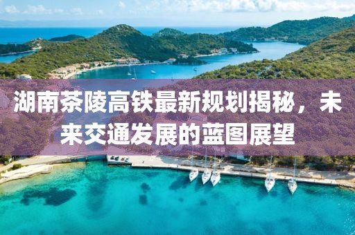 湖南茶陵高铁最新规划揭秘，未来交通发展的蓝图展望