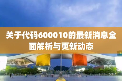 关于代码600010的最新消息全面解析与更新动态