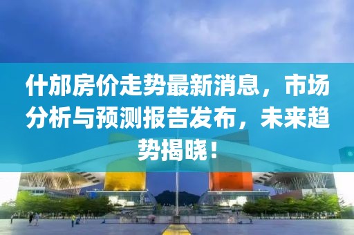 什邡房价走势最新消息，市场分析与预测报告发布，未来趋势揭晓！