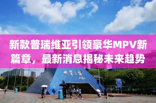 新款普瑞维亚引领豪华MPV新篇章，最新消息揭秘未来趋势