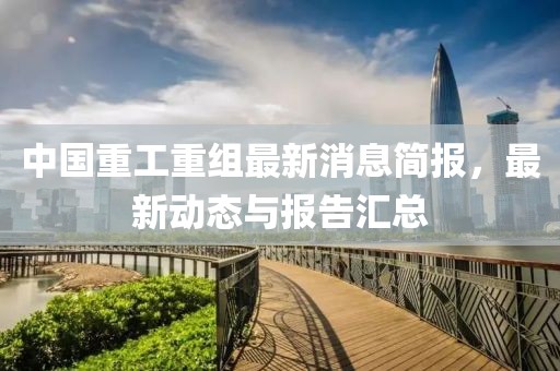 中国重工重组最新消息简报，最新动态与报告汇总