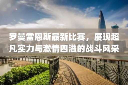 罗曼雷恩斯最新比赛，展现超凡实力与激情四溢的战斗风采