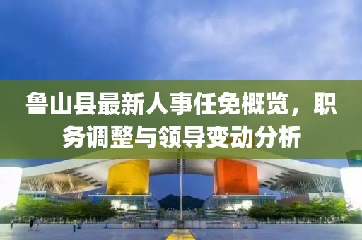 鲁山县最新人事任免概览，职务调整与领导变动分析