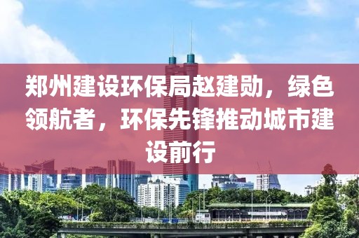 郑州建设环保局赵建勋，绿色领航者，环保先锋推动城市建设前行