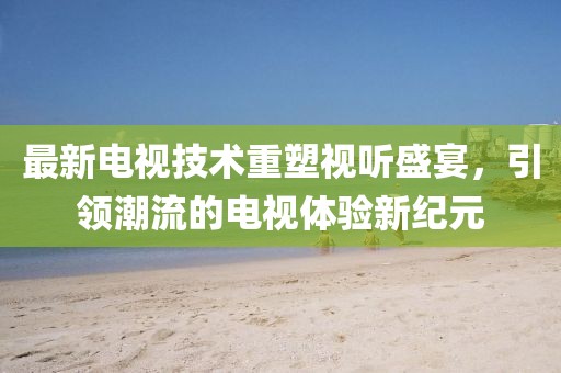 最新电视技术重塑视听盛宴，引领潮流的电视体验新纪元