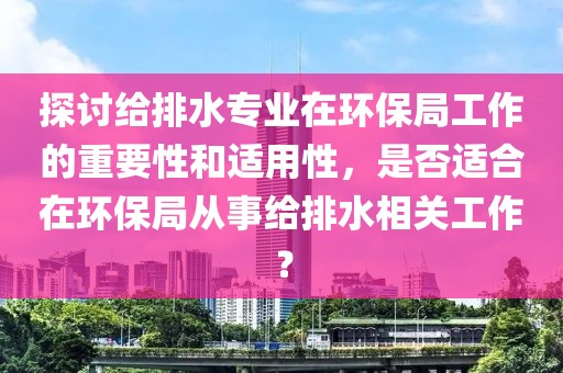 探讨给排水专业在环保局工作的重要性和适用性，是否适合在环保局从事给排水相关工作？