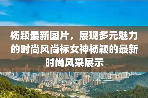 杨颖最新图片，展现多元魅力的时尚风尚标女神杨颖的最新时尚风采展示