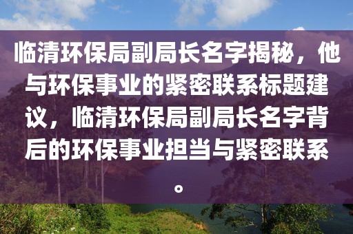 临清环保局副局长名字揭秘，他与环保事业的紧密联系标题建议，临清环保局副局长名字背后的环保事业担当与紧密联系。