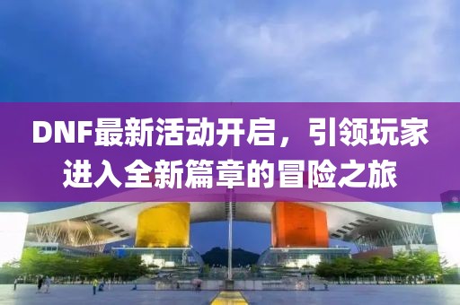 DNF最新活动开启，引领玩家进入全新篇章的冒险之旅