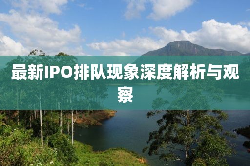 最新IPO排队现象深度解析与观察