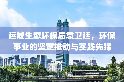 运城生态环保局袁卫廷，环保事业的坚定推动与实践先锋