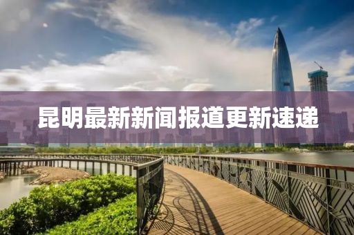 昆明最新新闻报道更新速递