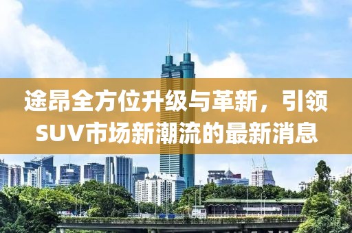 途昂全方位升级与革新，引领SUV市场新潮流的最新消息