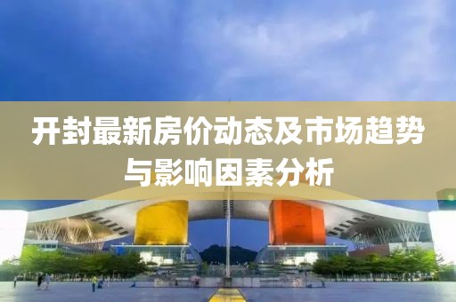 开封最新房价动态及市场趋势与影响因素分析