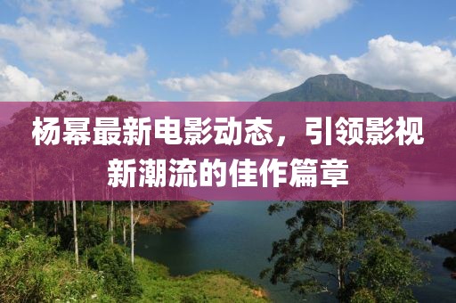 杨幂最新电影动态，引领影视新潮流的佳作篇章